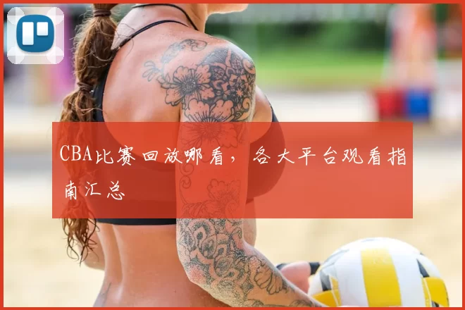 CBA比赛回放哪看，各大平台观看指南汇总