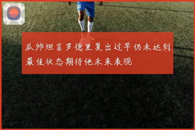 瓜帅坦言罗德里复出过早仍未达到最佳状态期待他未来表现