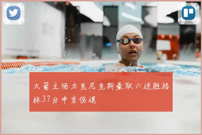 火箭主场力克尼克斯豪取六连胜格林37分申京伤退