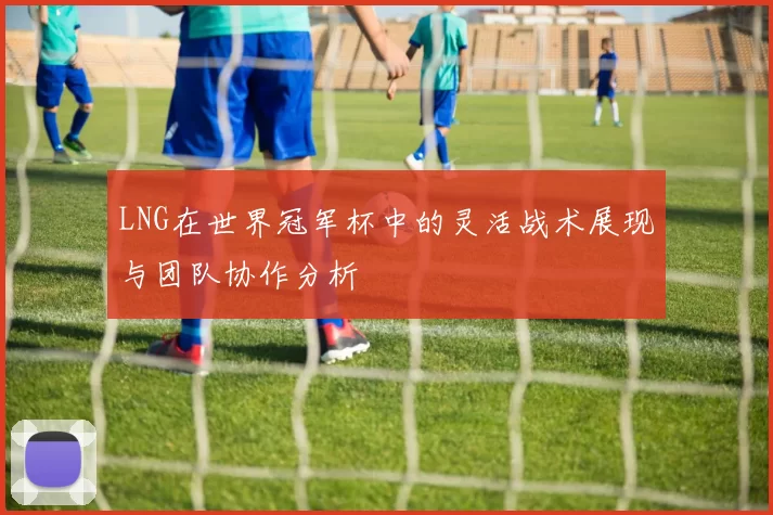 LNG在世界冠军杯中的灵活战术展现与团队协作分析