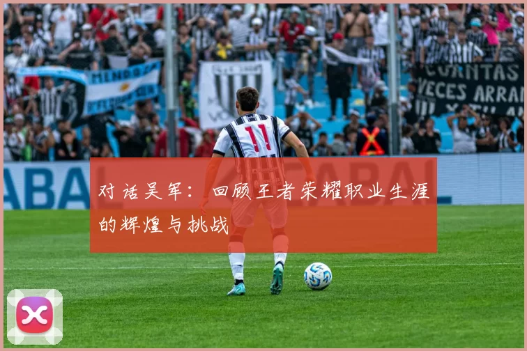 对话吴军：回顾王者荣耀职业生涯的辉煌与挑战