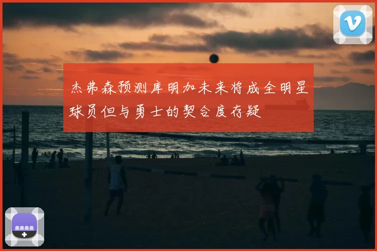 杰弗森预测库明加未来将成全明星球员但与勇士的契合度存疑