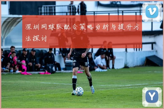 深圳网球队配合策略分析与提升方法探讨