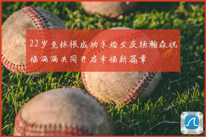 22岁克林根成功求婚女友杨瀚森祝福满满共同开启幸福新篇章