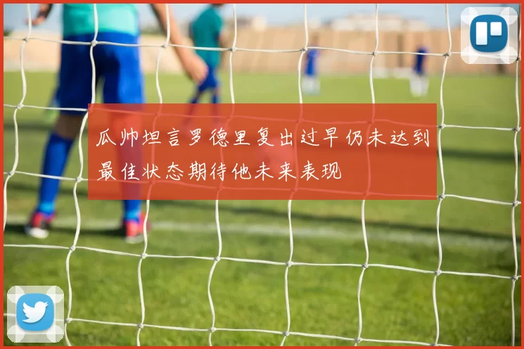 瓜帅坦言罗德里复出过早仍未达到最佳状态期待他未来表现