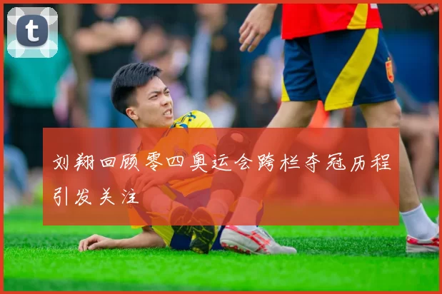 刘翔回顾零四奥运会跨栏夺冠历程引发关注