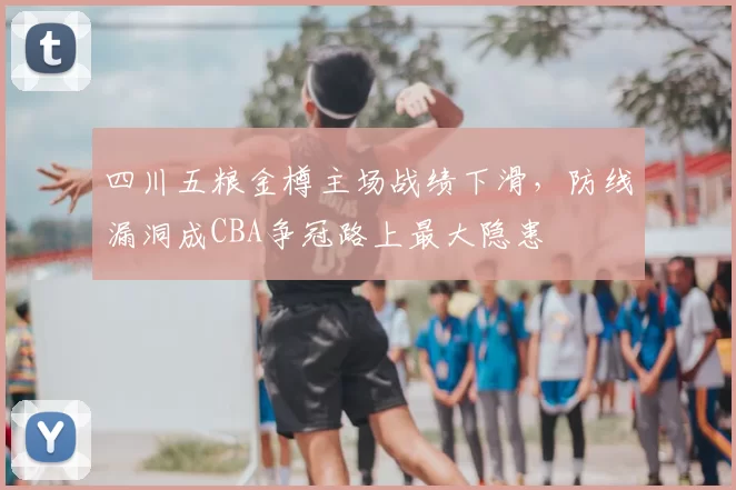 四川五粮金樽主场战绩下滑，防线漏洞成CBA争冠路上最大隐患