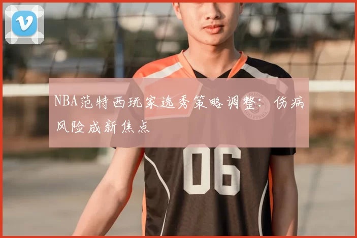 NBA范特西玩家选秀策略调整：伤病风险成新焦点