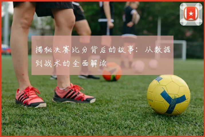 揭秘决赛比分背后的故事：从数据到战术的全面解读