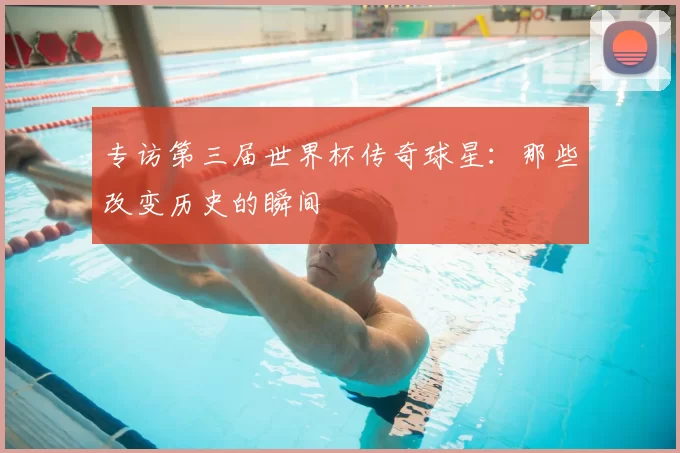 专访第三届世界杯传奇球星:那些改变历史的瞬间