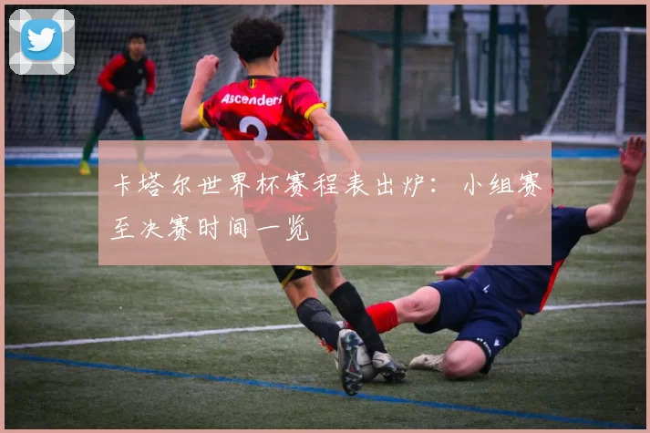 卡塔尔世界杯赛程表出炉:小组赛至决赛时间一览