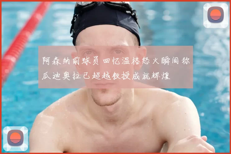 阿森纳前球员回忆温格怒火瞬间称瓜迪奥拉已超越教授成就辉煌