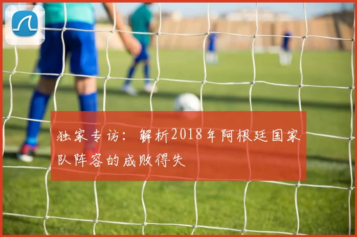 独家专访：解析2018年阿根廷国家队阵容的成败得失