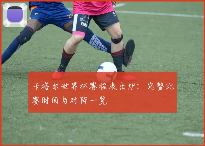 卡塔尔世界杯赛程表出炉:完整比赛时间与对阵一览