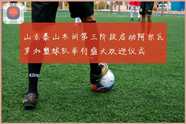 山东泰山冬训第三阶段启动阿尔瓦罗加盟球队举行盛大欢迎仪式