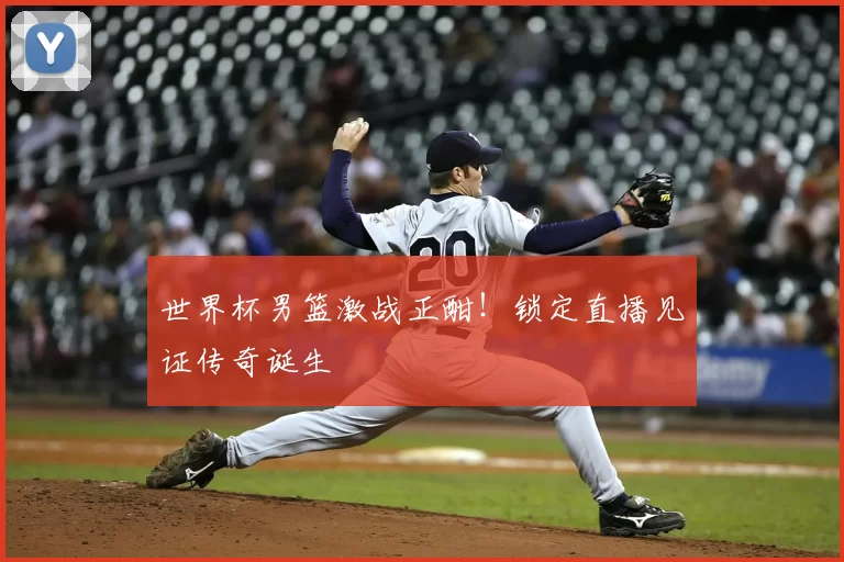 世界杯男篮激战正酣！锁定直播见证传奇诞生