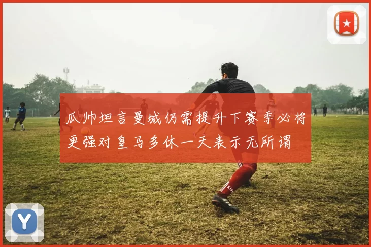 瓜帅坦言曼城仍需提升下赛季必将更强对皇马多休一天表示无所谓
