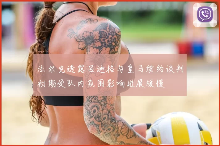 法尔克透露吕迪格与皇马续约谈判初期受队内氛围影响进展缓慢