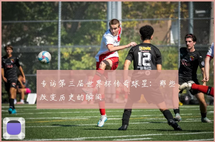 专访第三届世界杯传奇球星：那些改变历史的瞬间
