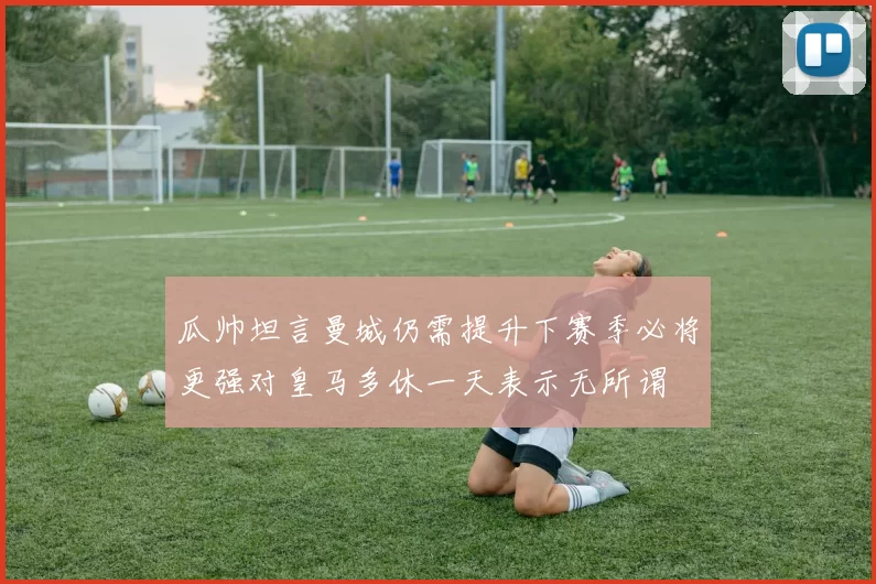 瓜帅坦言曼城仍需提升下赛季必将更强对皇马多休一天表示无所谓
