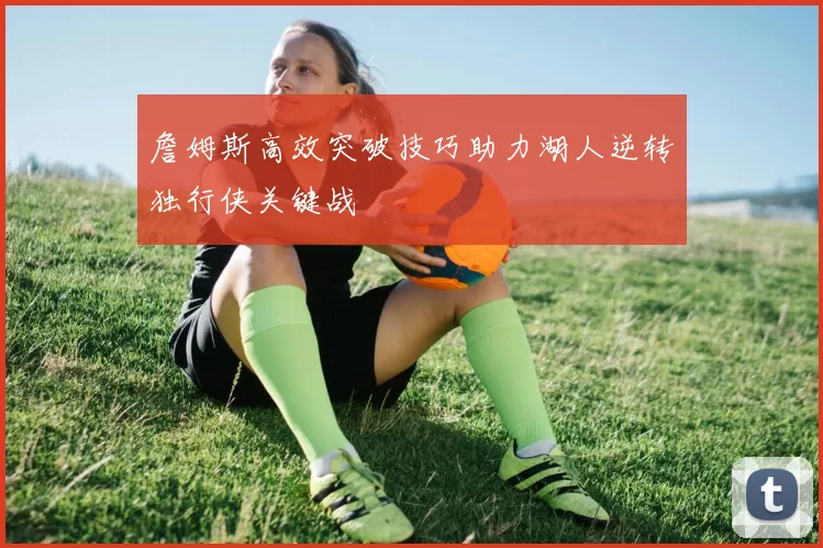 詹姆斯高效突破技巧助力湖人逆转独行侠关键战