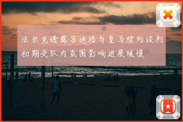法尔克透露吕迪格与皇马续约谈判初期受队内氛围影响进展缓慢