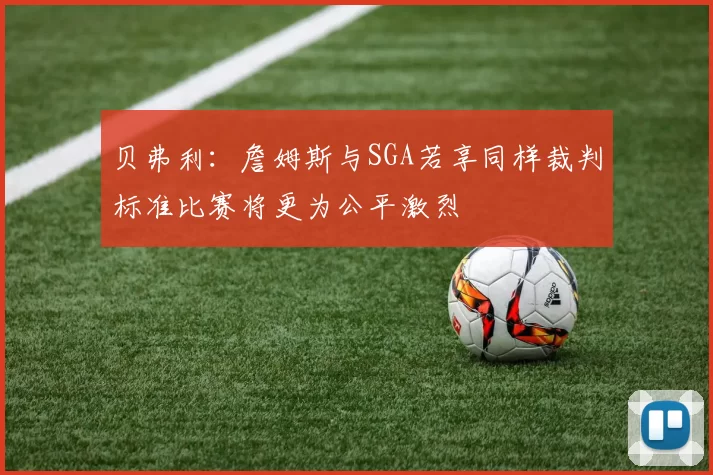 贝弗利：詹姆斯与SGA若享同样裁判标准比赛将更为公平激烈