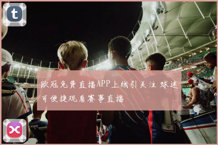 欧冠免费直播APP上线引关注 球迷可便捷观看赛事直播