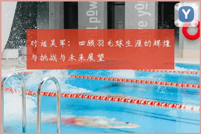 对话吴军：回顾羽毛球生涯的辉煌与挑战与未来展望
