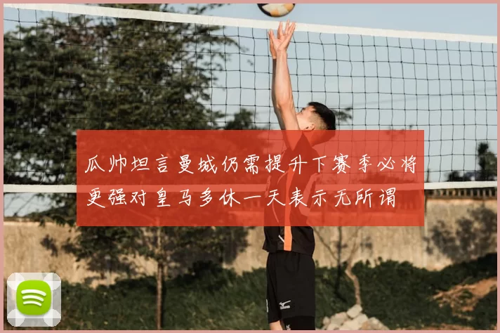 瓜帅坦言曼城仍需提升下赛季必将更强对皇马多休一天表示无所谓