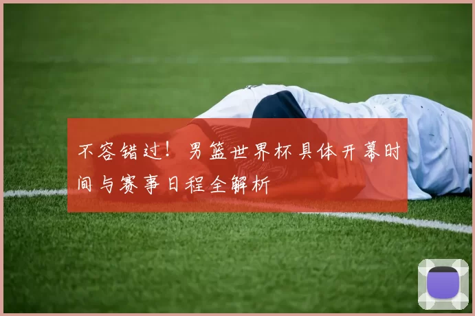 不容错过！男篮世界杯具体开幕时间与赛事日程全解析