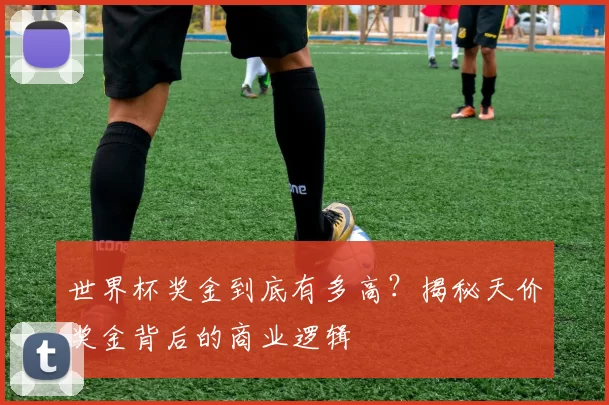 世界杯奖金到底有多高？揭秘天价奖金背后的商业逻辑