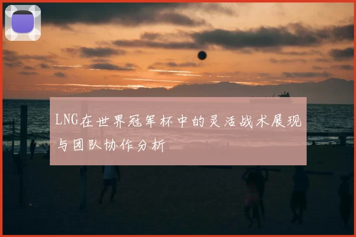 LNG在世界冠军杯中的灵活战术展现与团队协作分析