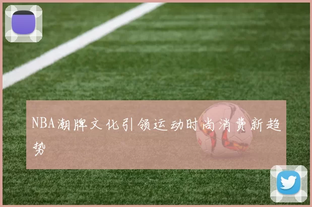 NBA潮牌文化引领运动时尚消费新趋势