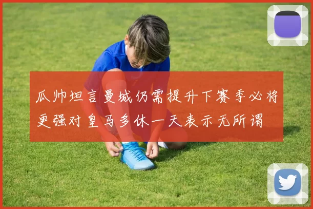 瓜帅坦言曼城仍需提升下赛季必将更强对皇马多休一天表示无所谓