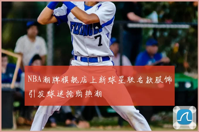 NBA潮牌旗舰店上新球星联名款服饰引发球迷抢购热潮