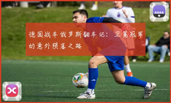 德国战车俄罗斯翻车记：卫冕冠军的意外陨落之路