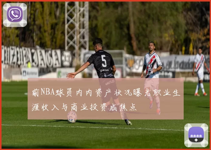 前NBA球员内内资产状况曝光职业生涯收入与商业投资成焦点