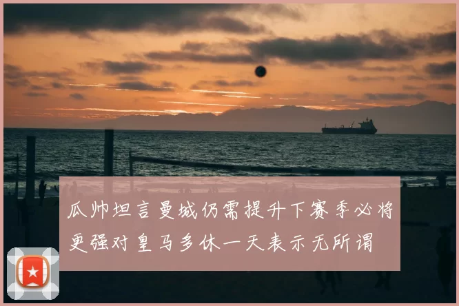 瓜帅坦言曼城仍需提升下赛季必将更强对皇马多休一天表示无所谓