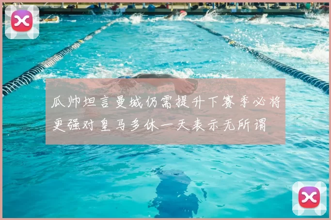 瓜帅坦言曼城仍需提升下赛季必将更强对皇马多休一天表示无所谓