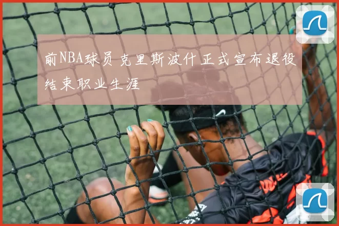 前NBA球员克里斯波什正式宣布退役结束职业生涯