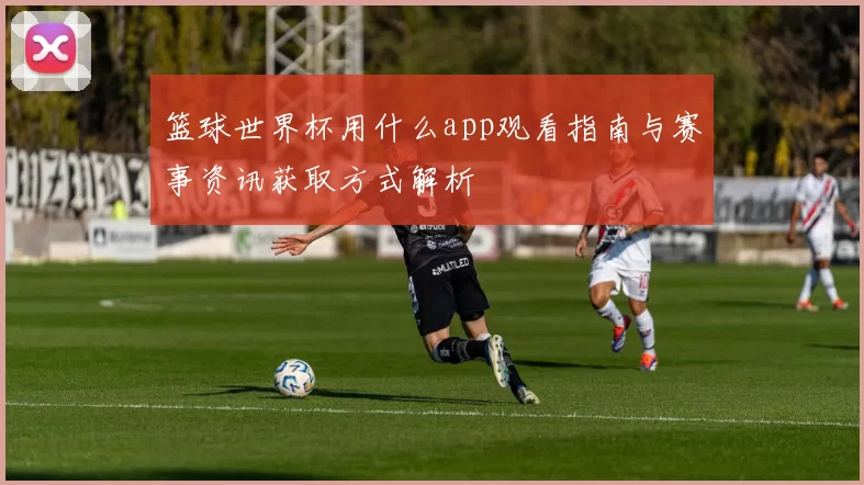 篮球世界杯用什么app观看指南与赛事资讯获取方式解析