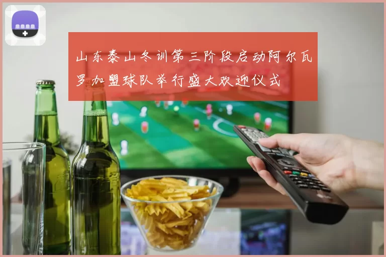 山东泰山冬训第三阶段启动阿尔瓦罗加盟球队举行盛大欢迎仪式