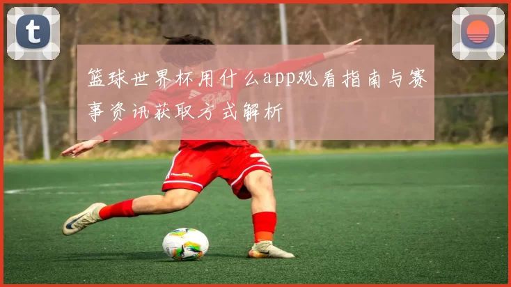 篮球世界杯用什么app观看指南与赛事资讯获取方式解析