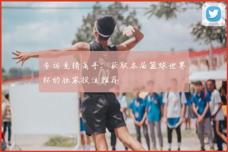 专访竞猜高手：获取本届篮球世界杯的独家投注推荐